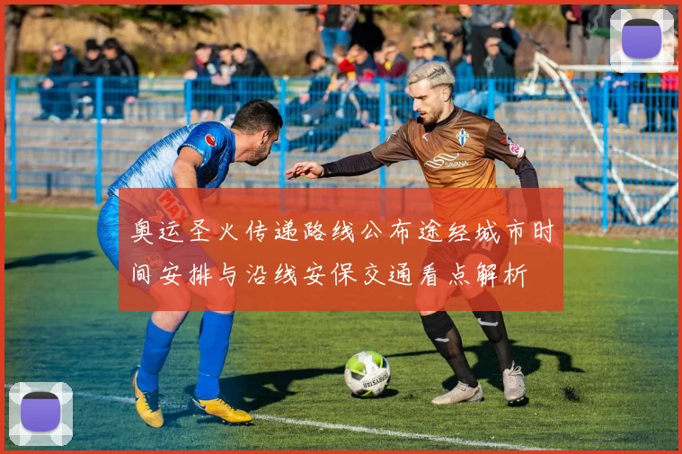 奥运圣火传递路线公布途经城市时间安排与沿线安保交通看点解析