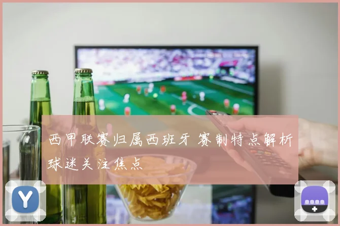 西甲联赛归属西班牙 赛制特点解析球迷关注焦点