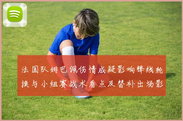 法国队姆巴佩伤情成疑影响锋线轮换与小组赛战术看点及替补出场影响