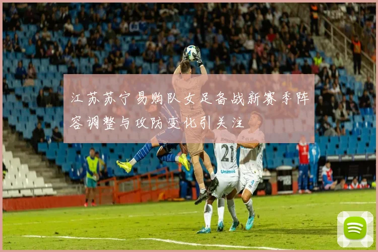 江苏苏宁易购队女足备战新赛季阵容调整与攻防变化引关注