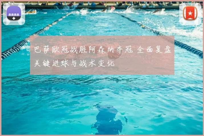 巴萨欧冠战胜阿森纳夺冠 全面复盘关键进球与战术变化