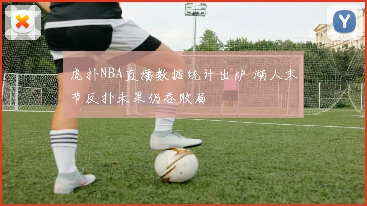 虎扑NBA直播数据统计出炉 湖人末节反扑未果仍吞败局