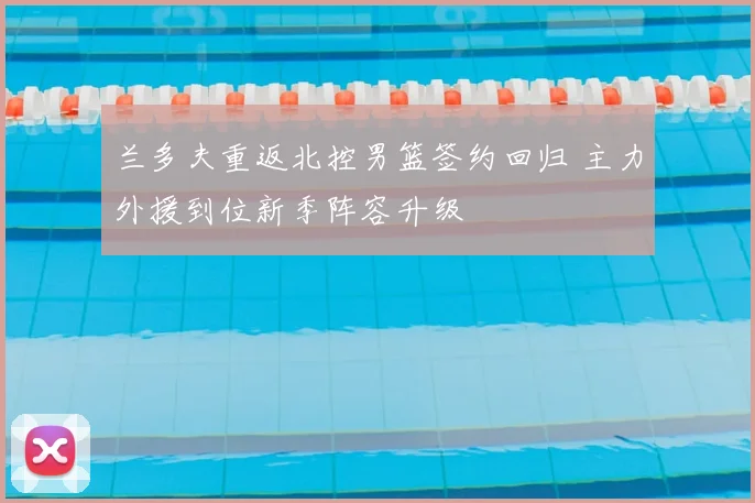 兰多夫重返北控男篮签约回归 主力外援到位新季阵容升级