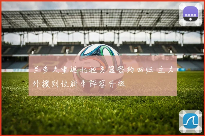 兰多夫重返北控男篮签约回归 主力外援到位新季阵容升级