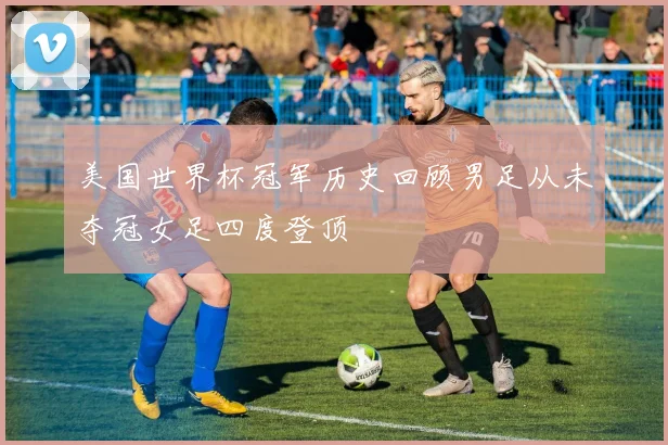 美国世界杯冠军历史回顾男足从未夺冠女足四度登顶