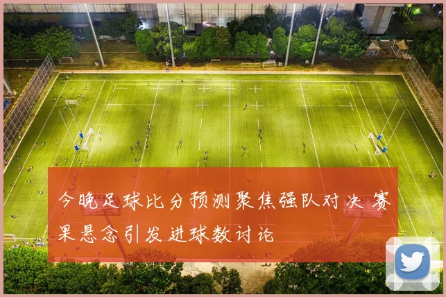今晚足球比分预测聚焦强队对决 赛果悬念引发进球数讨论