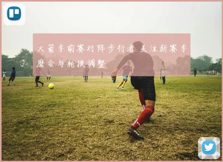火箭季前赛对阵步行者 关注新赛季磨合与轮换调整