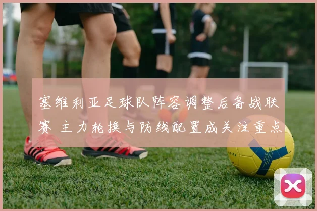 塞维利亚足球队阵容调整后备战联赛 主力轮换与防线配置成关注重点
