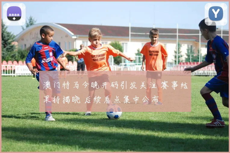 澳门特马今晚开码引发关注 赛事结果待揭晓 后续看点集中公布