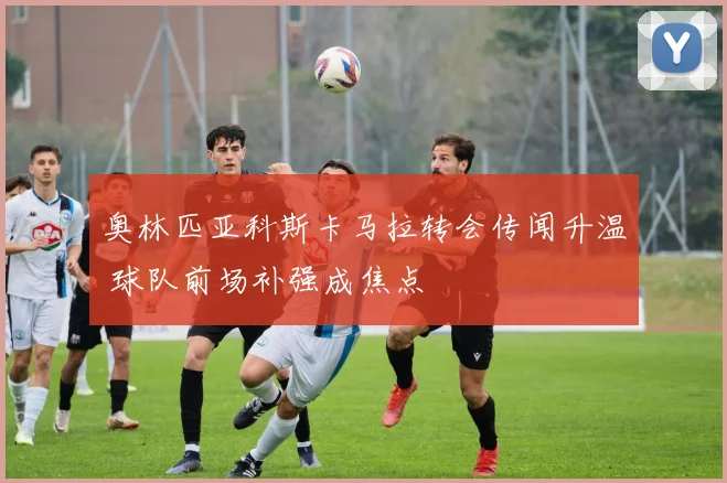 奥林匹亚科斯卡马拉转会传闻升温 球队前场补强成焦点