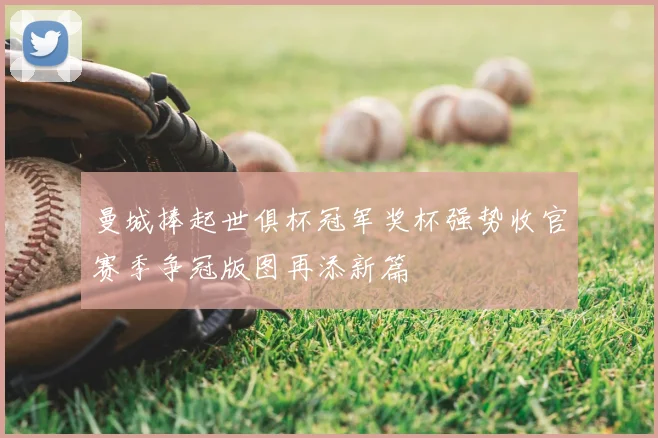 曼城捧起世俱杯冠军奖杯强势收官赛季争冠版图再添新篇
