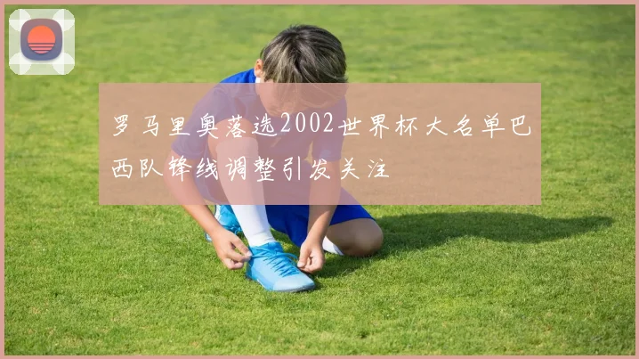 罗马里奥落选2002世界杯大名单巴西队锋线调整引发关注