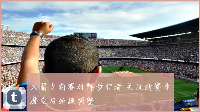 火箭季前赛对阵步行者 关注新赛季磨合与轮换调整
