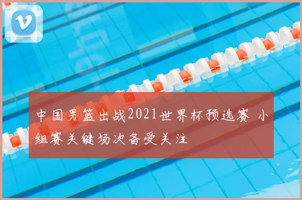 中国男篮出战2021世界杯预选赛 小组赛关键场次备受关注