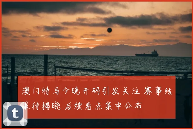 澳门特马今晚开码引发关注 赛事结果待揭晓 后续看点集中公布