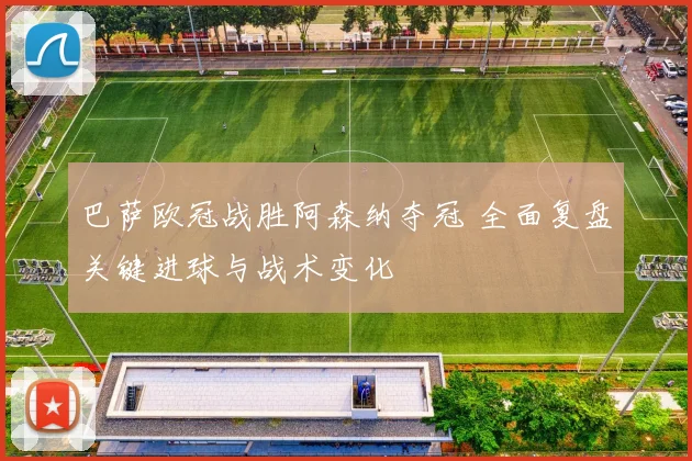 巴萨欧冠战胜阿森纳夺冠 全面复盘关键进球与战术变化