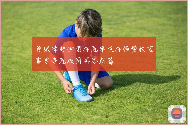 曼城捧起世俱杯冠军奖杯强势收官赛季争冠版图再添新篇