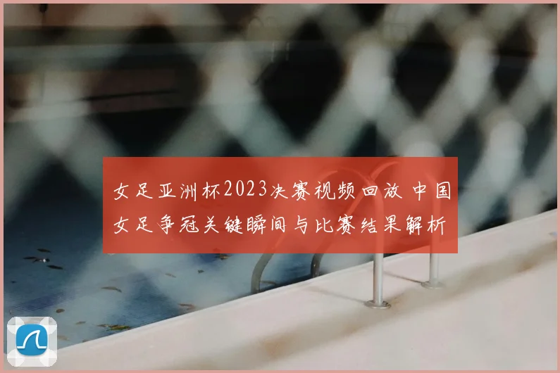 女足亚洲杯2023决赛视频回放 中国女足争冠关键瞬间与比赛结果解析