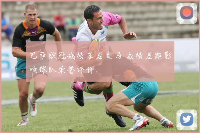 巴萨欧冠战绩落后皇马 成绩差距影响球队荣誉评价