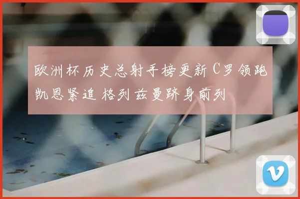 欧洲杯历史总射手榜更新 C罗领跑凯恩紧追 格列兹曼跻身前列