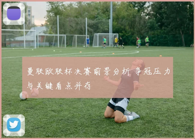 曼联欧联杯决赛前景分析 争冠压力与关键看点并存