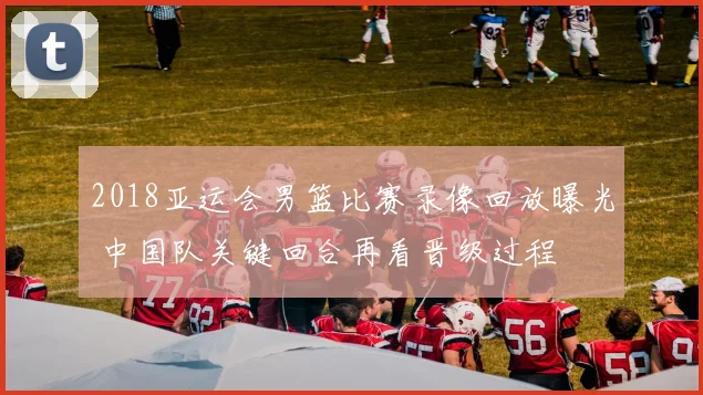 2018亚运会男篮比赛录像回放曝光 中国队关键回合再看晋级过程