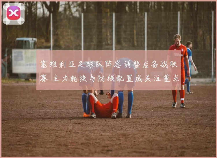 塞维利亚足球队阵容调整后备战联赛 主力轮换与防线配置成关注重点