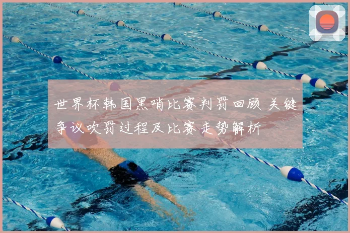 世界杯韩国黑哨比赛判罚回顾 关键争议吹罚过程及比赛走势解析