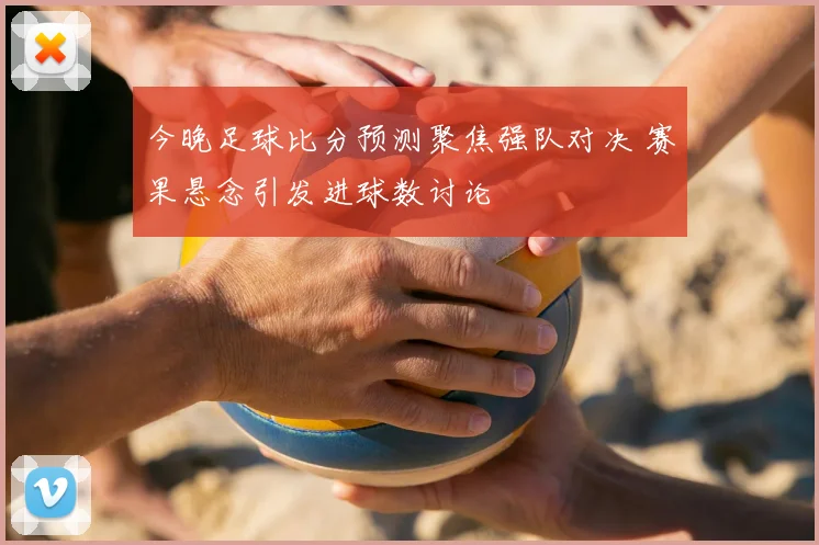 今晚足球比分预测聚焦强队对决 赛果悬念引发进球数讨论