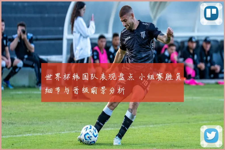 世界杯韩国队表现盘点 小组赛胜负细节与晋级前景分析