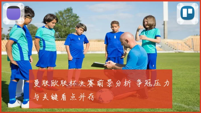 曼联欧联杯决赛前景分析 争冠压力与关键看点并存