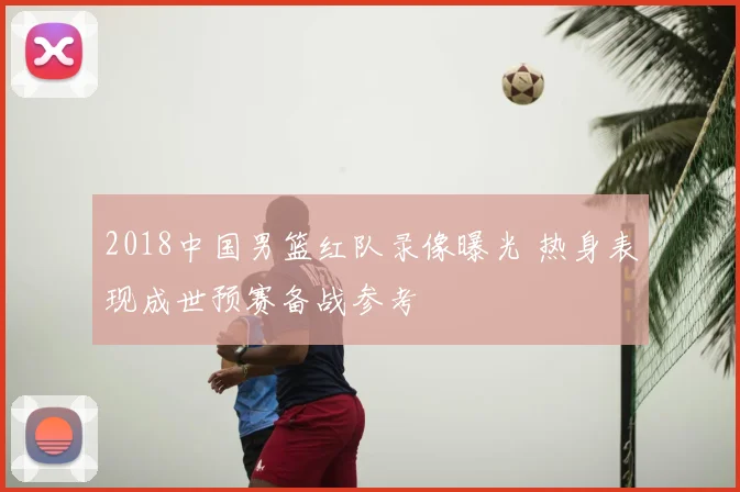 2018中国男篮红队录像曝光 热身表现成世预赛备战参考