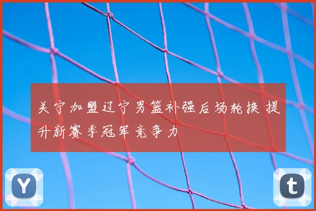 关宁加盟辽宁男篮补强后场轮换 提升新赛季冠军竞争力