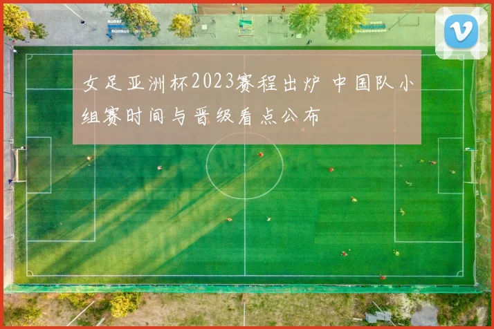 女足亚洲杯2023赛程出炉 中国队小组赛时间与晋级看点公布