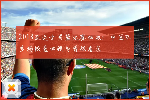 2018亚运会男篮比赛回放：中国队多场较量回顾与晋级看点