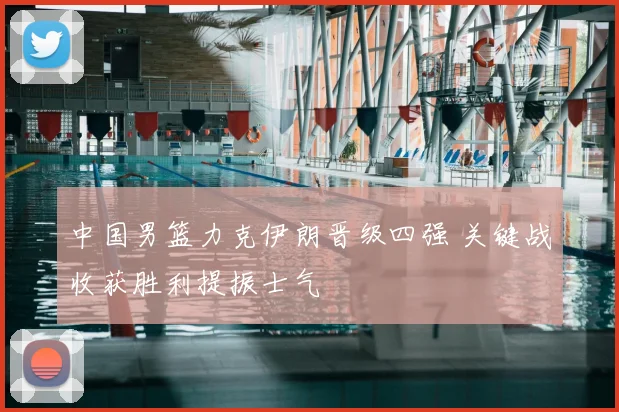 中国男篮力克伊朗晋级四强 关键战收获胜利提振士气