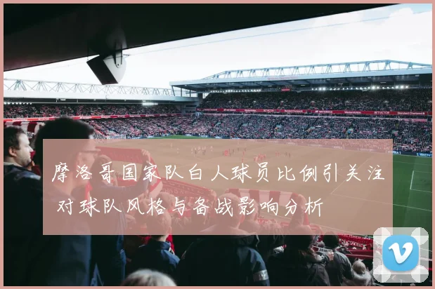 摩洛哥国家队白人球员比例引关注 对球队风格与备战影响分析