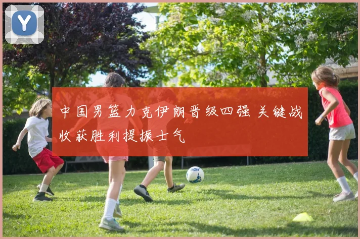 中国男篮力克伊朗晋级四强 关键战收获胜利提振士气