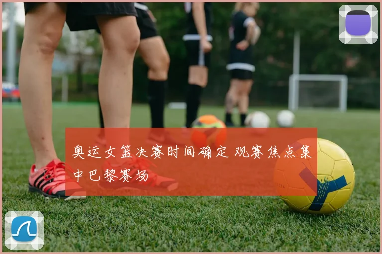 奥运女篮决赛时间确定 观赛焦点集中巴黎赛场