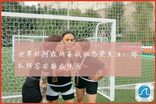 世界杯阿森纳备战动态受关注，球队阵容安排成焦点