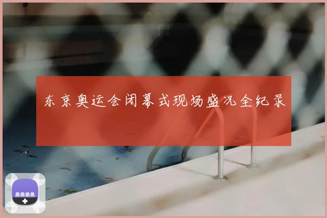 东京奥运会闭幕式现场盛况全纪录
