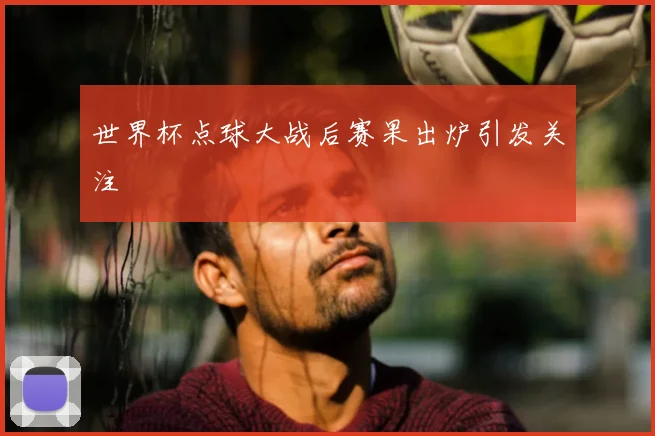 世界杯点球大战后赛果出炉引发关注